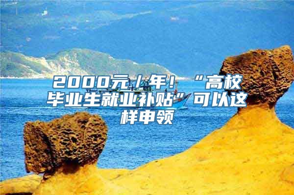 2000元／年！“高校毕业生就业补贴”可以这样申领