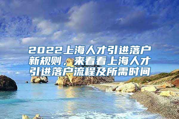 2022上海人才引进落户新规则，来看看上海人才引进落户流程及所需时间