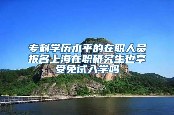 专科学历水平的在职人员报名上海在职研究生也享受免试入学吗