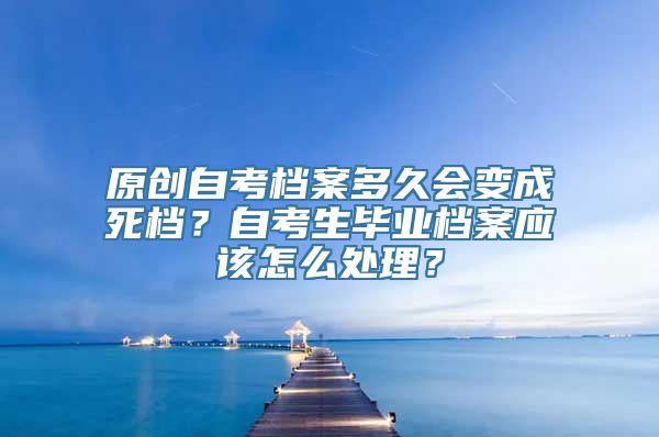 原创自考档案多久会变成死档？自考生毕业档案应该怎么处理？