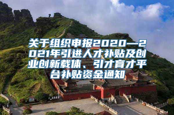 关于组织申报2020—2021年引进人才补贴及创业创新载体、引才育才平台补贴资金通知