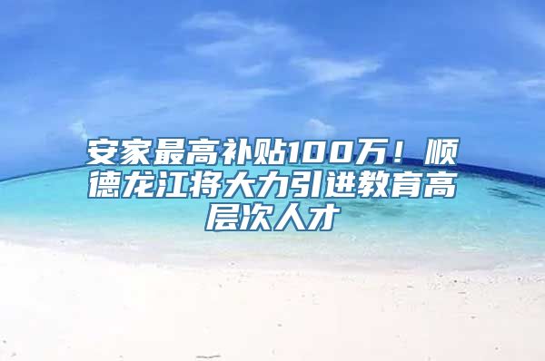 安家最高补贴100万！顺德龙江将大力引进教育高层次人才