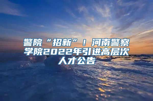 警院“招新”！河南警察学院2022年引进高层次人才公告