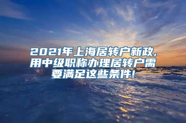 2021年上海居转户新政,用中级职称办理居转户需要满足这些条件!