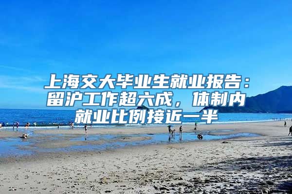 上海交大毕业生就业报告：留沪工作超六成，体制内就业比例接近一半