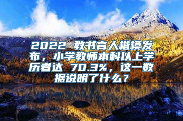 2022 教书育人楷模发布，小学教师本科以上学历者达 70.3%，这一数据说明了什么？