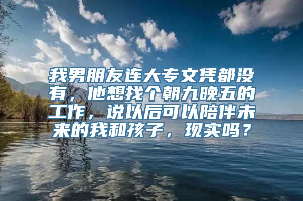 我男朋友连大专文凭都没有，他想找个朝九晚五的工作，说以后可以陪伴未来的我和孩子，现实吗？