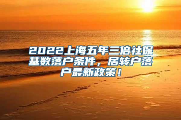 2022上海五年三倍社保基数落户条件，居转户落户最新政策！