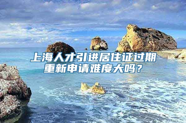 上海人才引进居住证过期重新申请难度大吗？