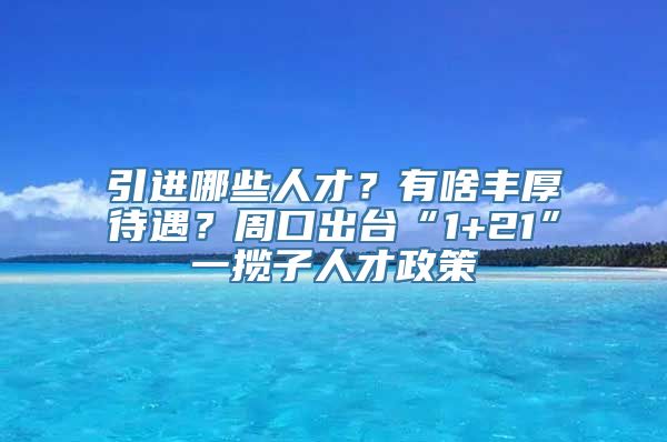 引进哪些人才？有啥丰厚待遇？周口出台“1+21”一揽子人才政策