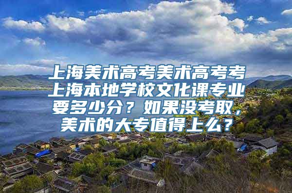 上海美术高考美术高考考上海本地学校文化课专业要多少分？如果没考取，美术的大专值得上么？