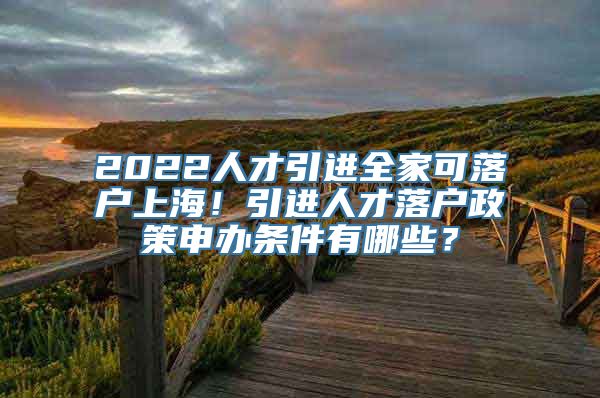 2022人才引进全家可落户上海！引进人才落户政策申办条件有哪些？