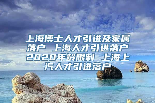 上海博士人才引进及家属落户 上海人才引进落户2020年龄限制 上海上汽人才引进落户