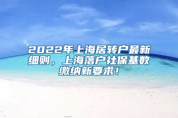 2022年上海居转户最新细则，上海落户社保基数缴纳新要求！