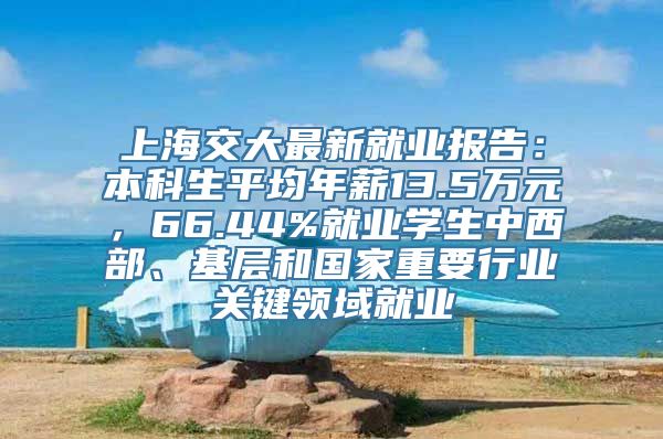 上海交大最新就业报告：本科生平均年薪13.5万元，66.44%就业学生中西部、基层和国家重要行业关键领域就业