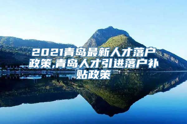 2021青岛最新人才落户政策,青岛人才引进落户补贴政策