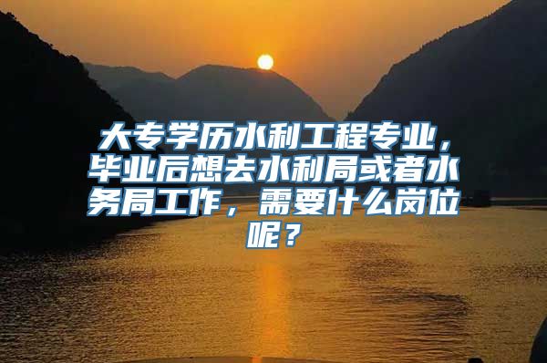 大专学历水利工程专业，毕业后想去水利局或者水务局工作，需要什么岗位呢？