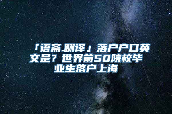 「语斋.翻译」落户户口英文是？世界前50院校毕业生落户上海