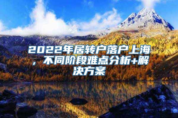 2022年居转户落户上海，不同阶段难点分析+解决方案