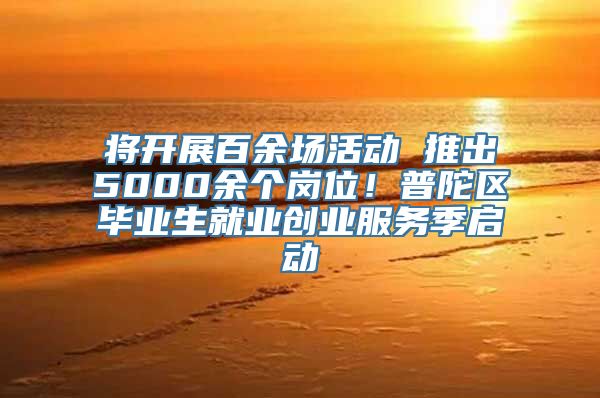 将开展百余场活动 推出5000余个岗位！普陀区毕业生就业创业服务季启动