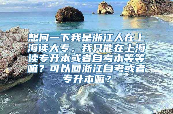 想问一下我是浙江人在上海读大专，我只能在上海读专升本或者自考本等等嘛？可以回浙江自考或者专升本嘛？