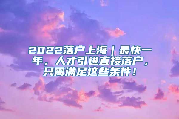 2022落户上海｜最快一年，人才引进直接落户，只需满足这些条件！