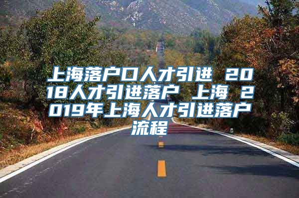 上海落户口人才引进 2018人才引进落户 上海 2019年上海人才引进落户流程