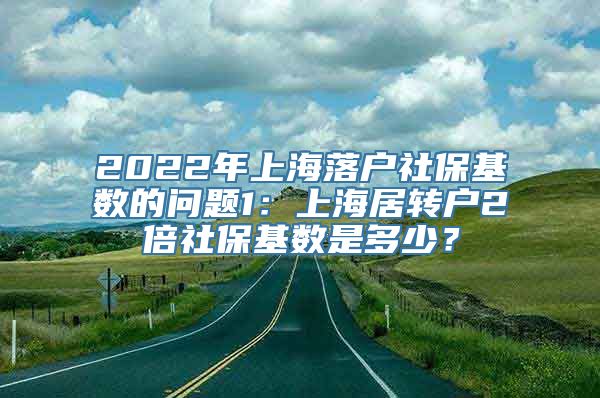 2022年上海落户社保基数的问题1：上海居转户2倍社保基数是多少？