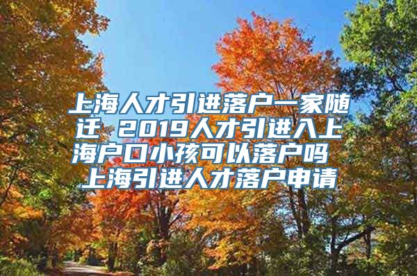 上海人才引进落户一家随迁 2019人才引进入上海户口小孩可以落户吗 上海引进人才落户申请