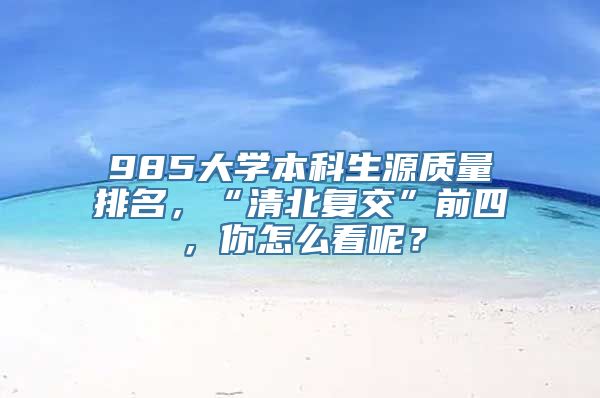 985大学本科生源质量排名，“清北复交”前四，你怎么看呢？