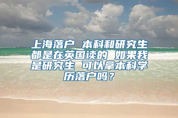 上海落户 本科和研究生都是在英国读的 如果我是研究生 可以拿本科学历落户吗？