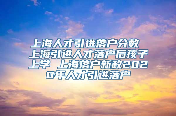 上海人才引进落户分数 上海引进人才落户后孩子上学 上海落户新政2020年人才引进落户