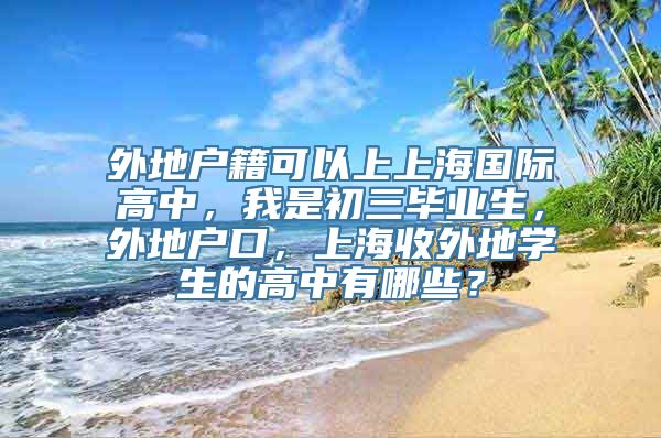 外地户籍可以上上海国际高中，我是初三毕业生，外地户口，上海收外地学生的高中有哪些？