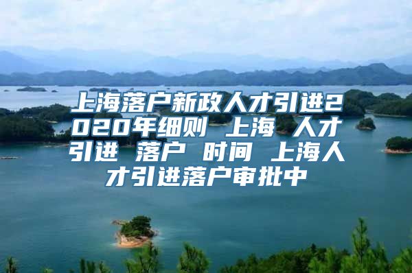 上海落户新政人才引进2020年细则 上海 人才引进 落户 时间 上海人才引进落户审批中