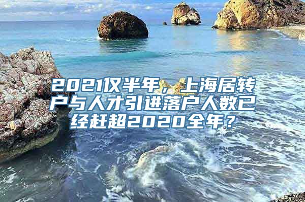 2021仅半年，上海居转户与人才引进落户人数已经赶超2020全年？