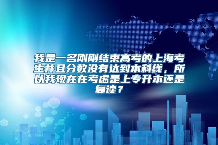 我是一名刚刚结束高考的上海考生并且分数没有达到本科线，所以我现在在考虑是上专升本还是复读？