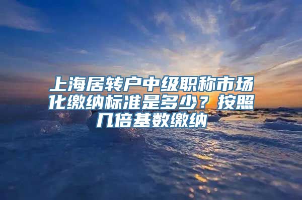 上海居转户中级职称市场化缴纳标准是多少？按照几倍基数缴纳