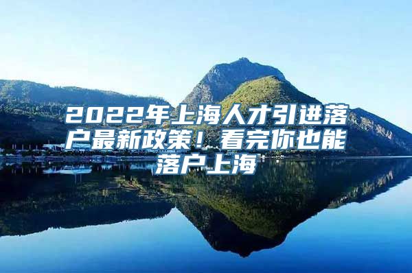 2022年上海人才引进落户最新政策！看完你也能落户上海