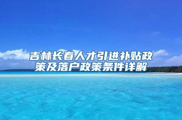 吉林长春人才引进补贴政策及落户政策条件详解