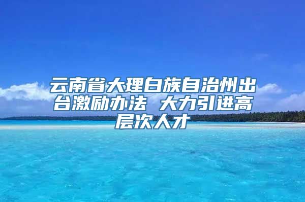 云南省大理白族自治州出台激励办法 大力引进高层次人才