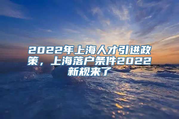 2022年上海人才引进政策，上海落户条件2022新规来了