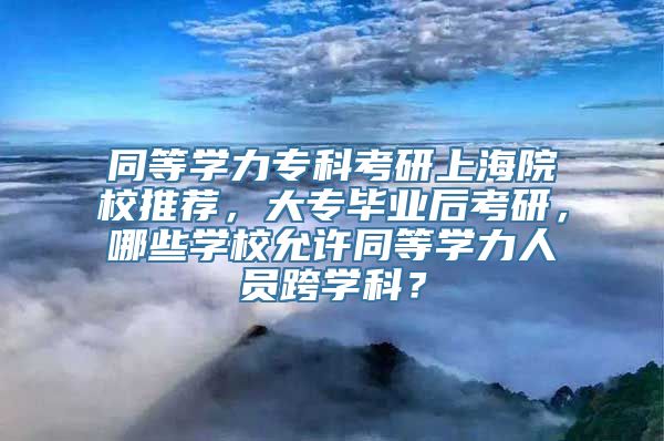 同等学力专科考研上海院校推荐，大专毕业后考研，哪些学校允许同等学力人员跨学科？