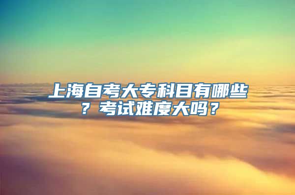 上海自考大专科目有哪些？考试难度大吗？