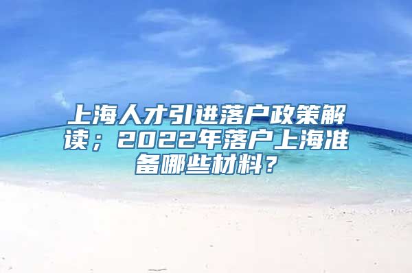 上海人才引进落户政策解读；2022年落户上海准备哪些材料？