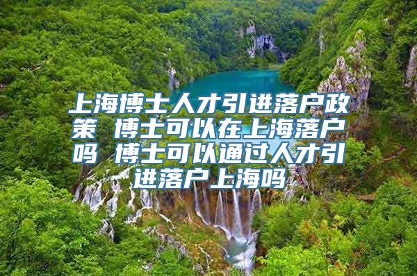 上海博士人才引进落户政策 博士可以在上海落户吗 博士可以通过人才引进落户上海吗