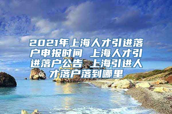 2021年上海人才引进落户申报时间 上海人才引进落户公告 上海引进人才落户落到哪里