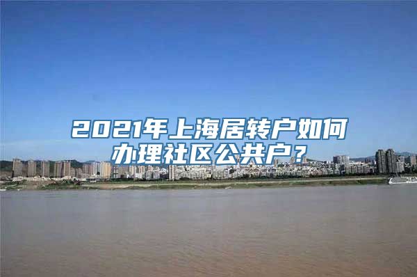 2021年上海居转户如何办理社区公共户？