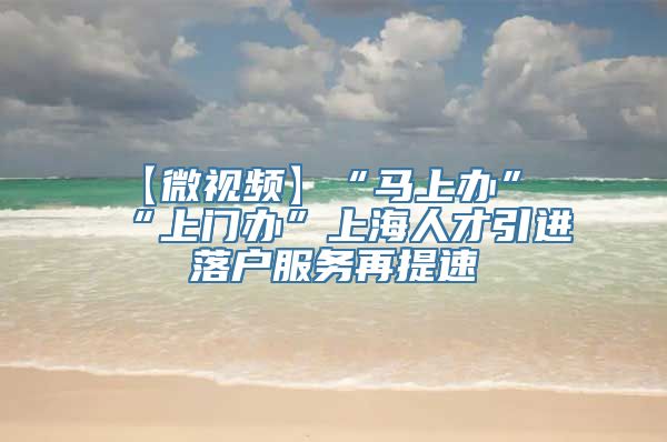 【微视频】“马上办”“上门办”上海人才引进落户服务再提速