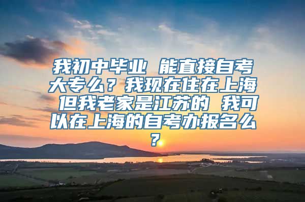 我初中毕业 能直接自考大专么？我现在住在上海 但我老家是江苏的 我可以在上海的自考办报名么？