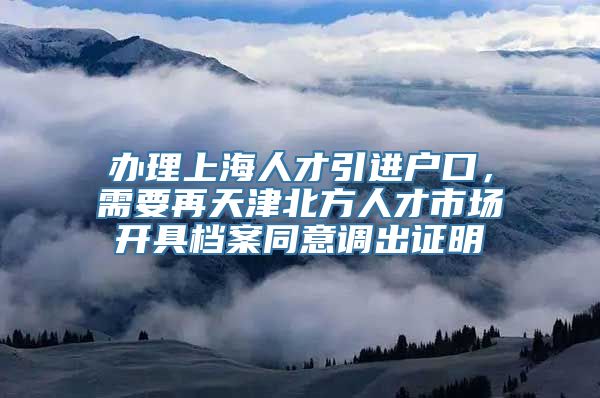 办理上海人才引进户口，需要再天津北方人才市场开具档案同意调出证明